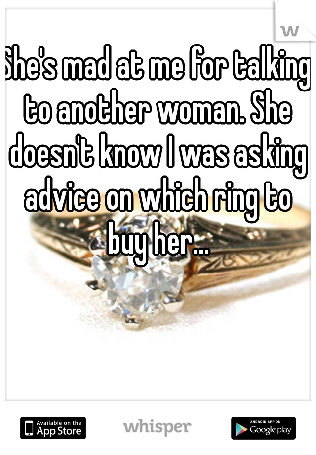 She's mad at me for talking to another woman. She doesn't know I was asking advice on which ring to buy her...