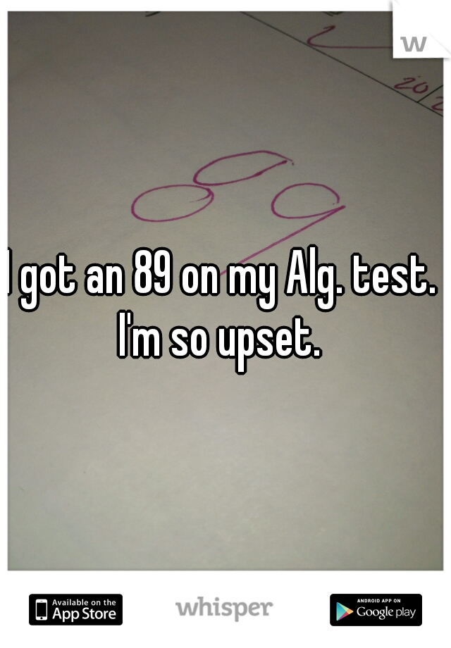 I got an 89 on my Alg. test. 
I'm so upset. 