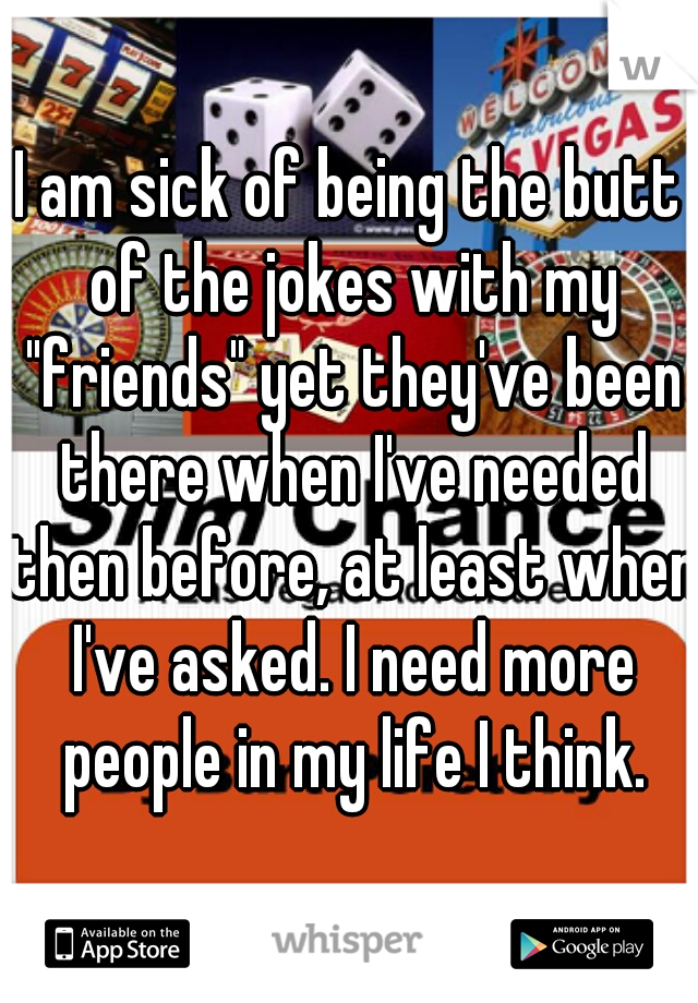 I am sick of being the butt of the jokes with my "friends" yet they've been there when I've needed then before, at least when I've asked. I need more people in my life I think.