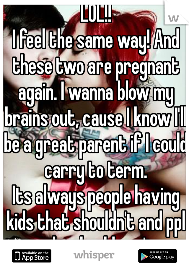 LOL!! 
I feel the same way! And these two are pregnant again. I wanna blow my brains out, cause I know I'll be a great parent if I could carry to term. 
Its always people having kids that shouldn't and ppl who should can't