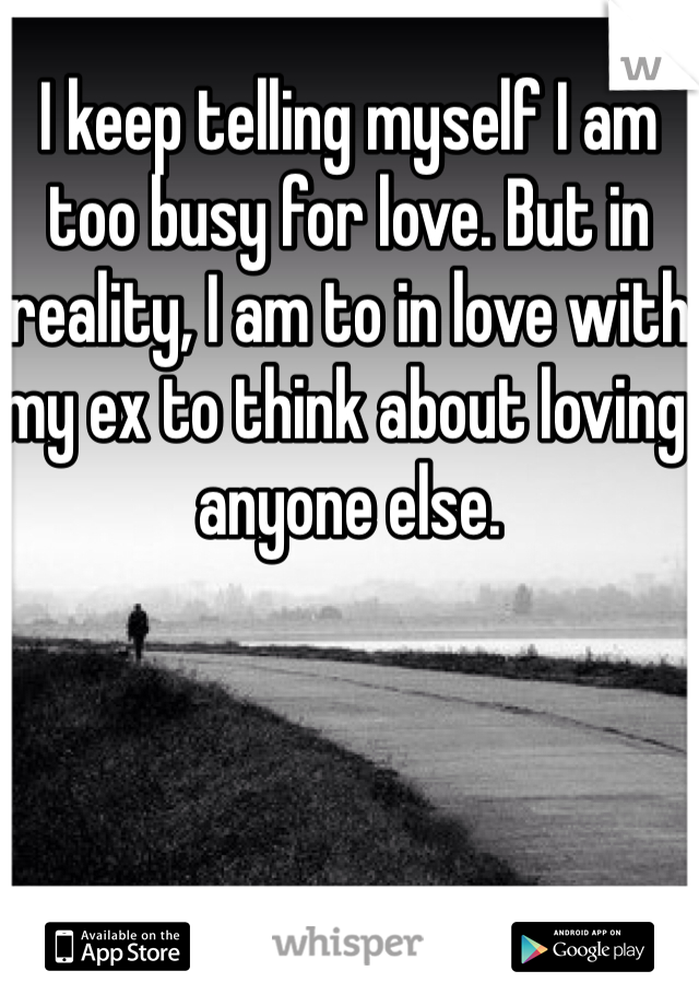 I keep telling myself I am too busy for love. But in reality, I am to in love with my ex to think about loving anyone else. 