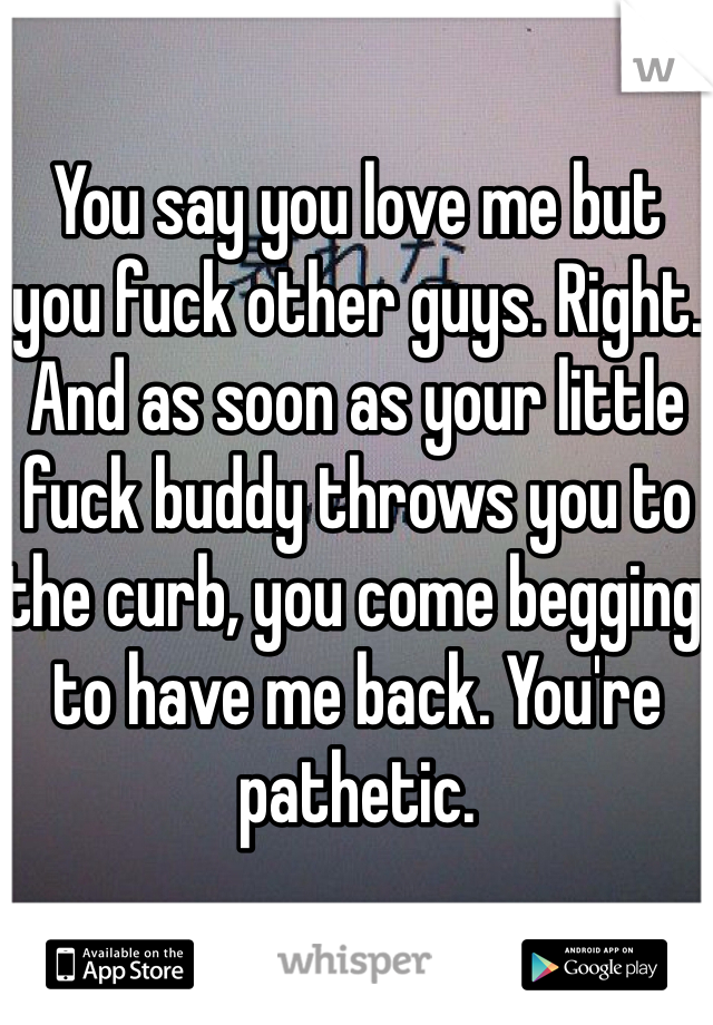 You say you love me but you fuck other guys. Right. And as soon as your little fuck buddy throws you to the curb, you come begging to have me back. You're pathetic.