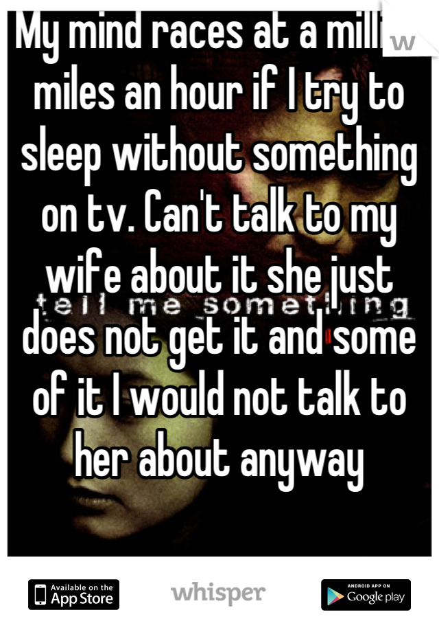 My mind races at a million miles an hour if I try to sleep without something on tv. Can't talk to my wife about it she just does not get it and some of it I would not talk to her about anyway
