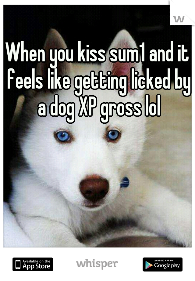 When you kiss sum1 and it feels like getting licked by a dog XP gross lol