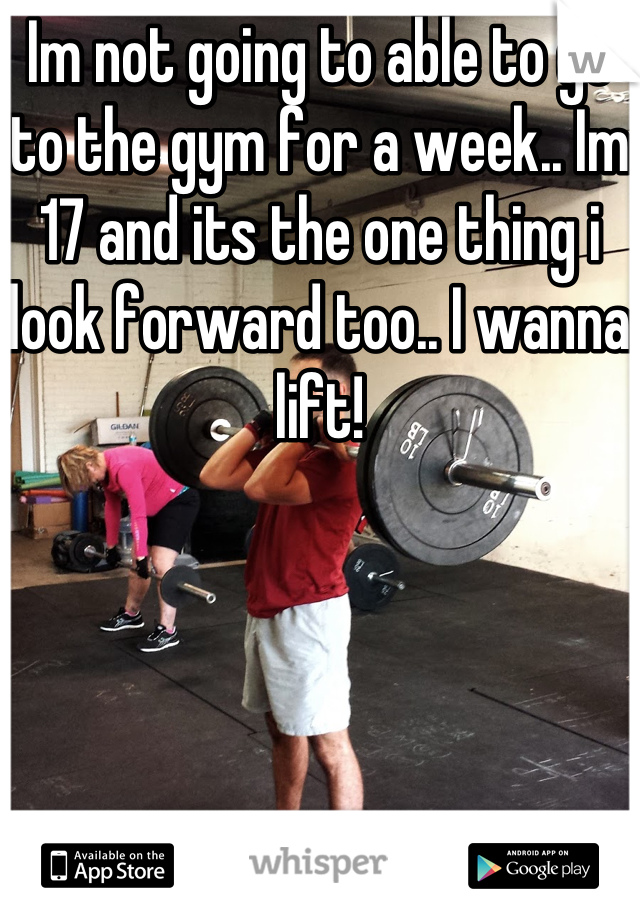 Im not going to able to go to the gym for a week.. Im 17 and its the one thing i look forward too.. I wanna lift!