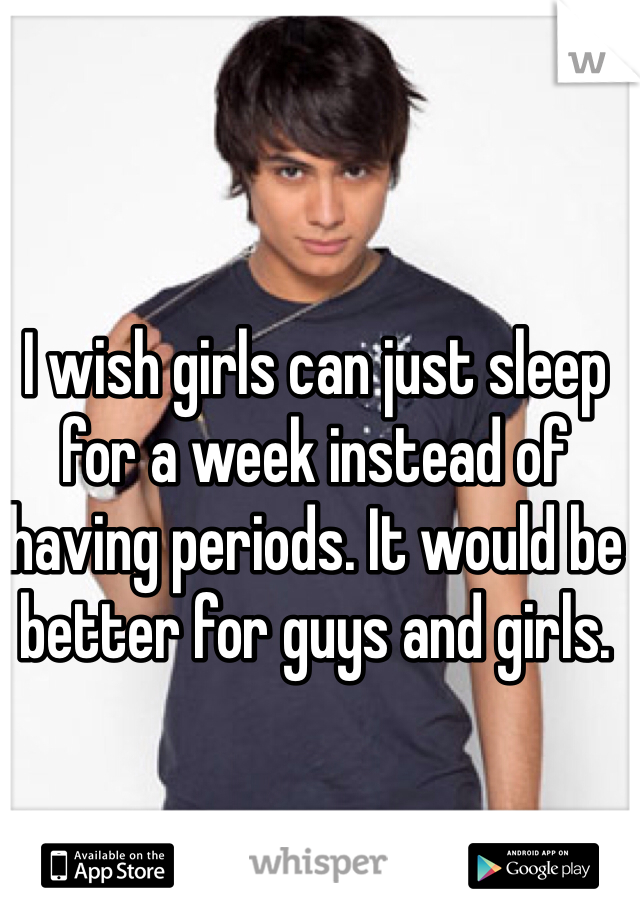 I wish girls can just sleep for a week instead of having periods. It would be better for guys and girls.