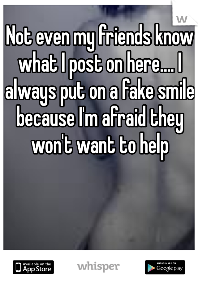 Not even my friends know what I post on here.... I always put on a fake smile because I'm afraid they won't want to help 