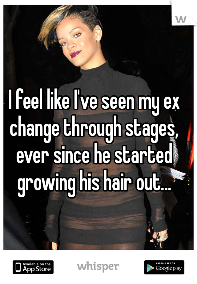 I feel like I've seen my ex change through stages, ever since he started growing his hair out...