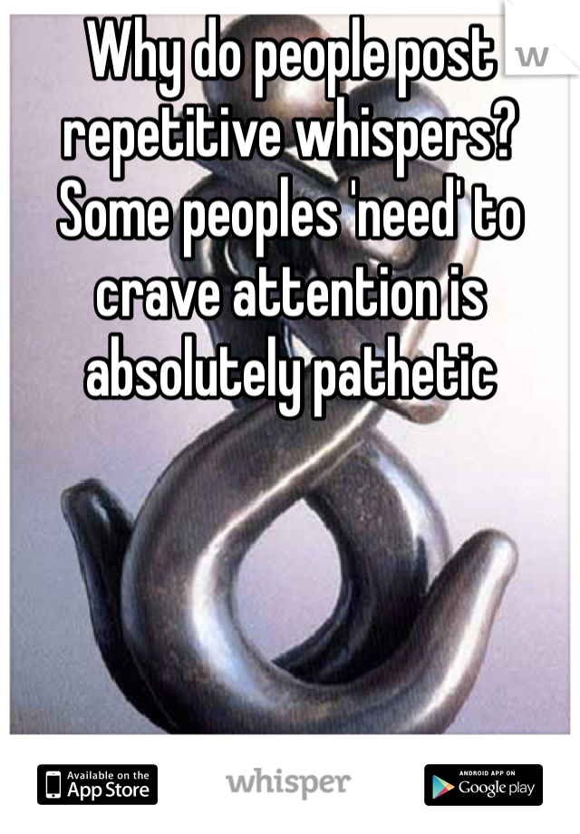 Why do people post repetitive whispers? Some peoples 'need' to crave attention is absolutely pathetic