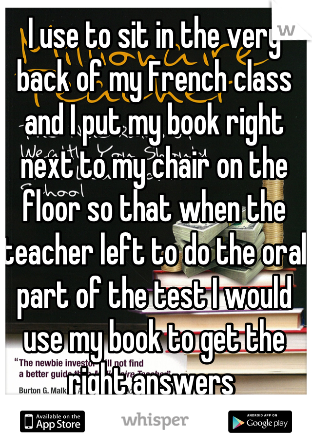 I use to sit in the very back of my French class and I put my book right next to my chair on the floor so that when the teacher left to do the oral part of the test I would use my book to get the right answers 