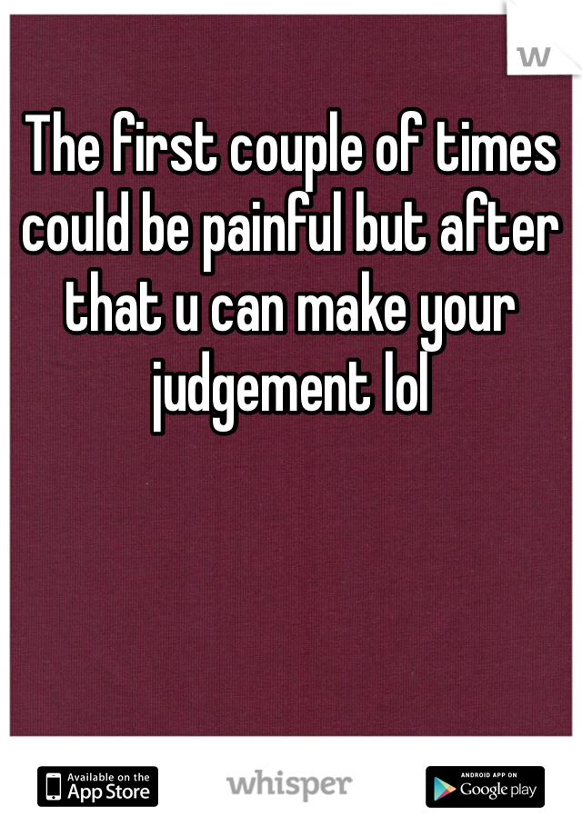 The first couple of times could be painful but after that u can make your judgement lol