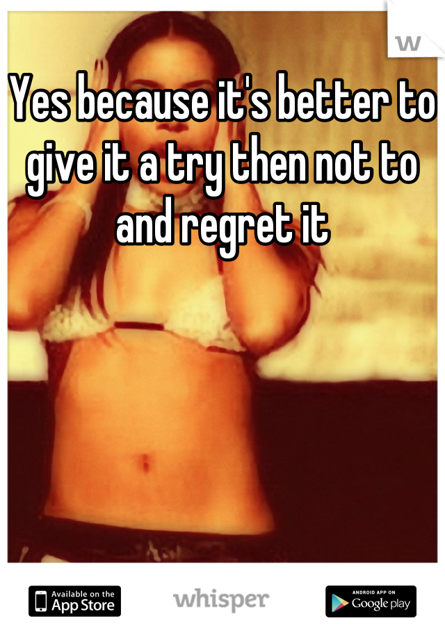 Yes because it's better to give it a try then not to and regret it