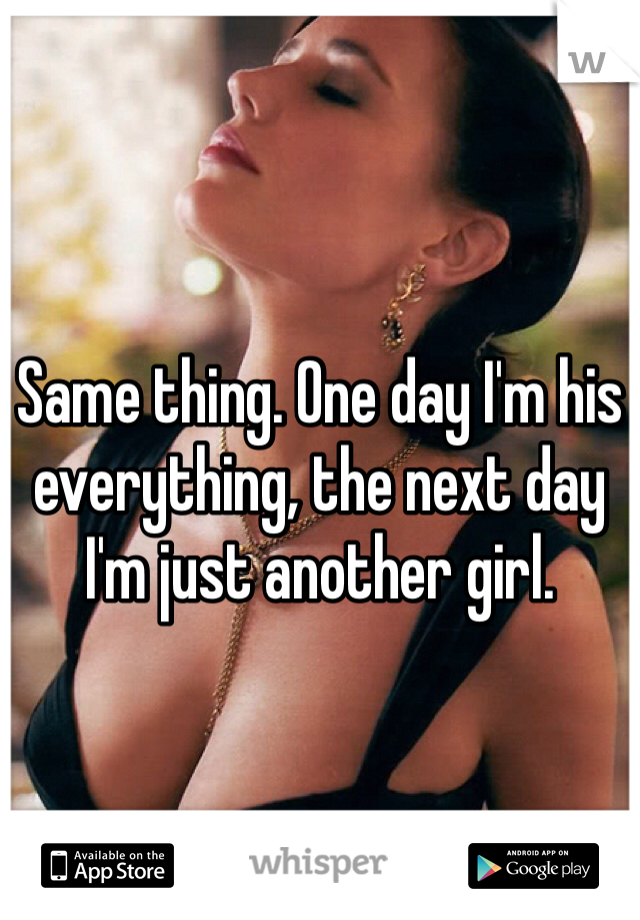 Same thing. One day I'm his everything, the next day I'm just another girl. 