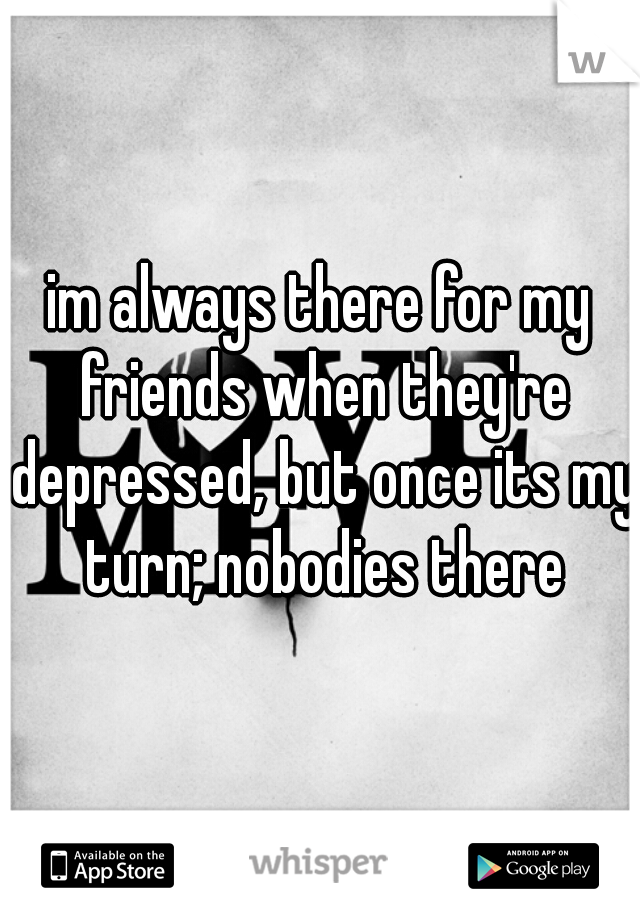 im always there for my friends when they're depressed, but once its my turn; nobodies there