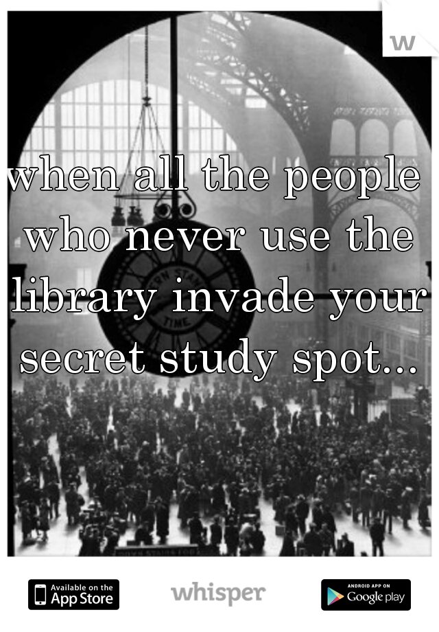 when all the people who never use the library invade your secret study spot...