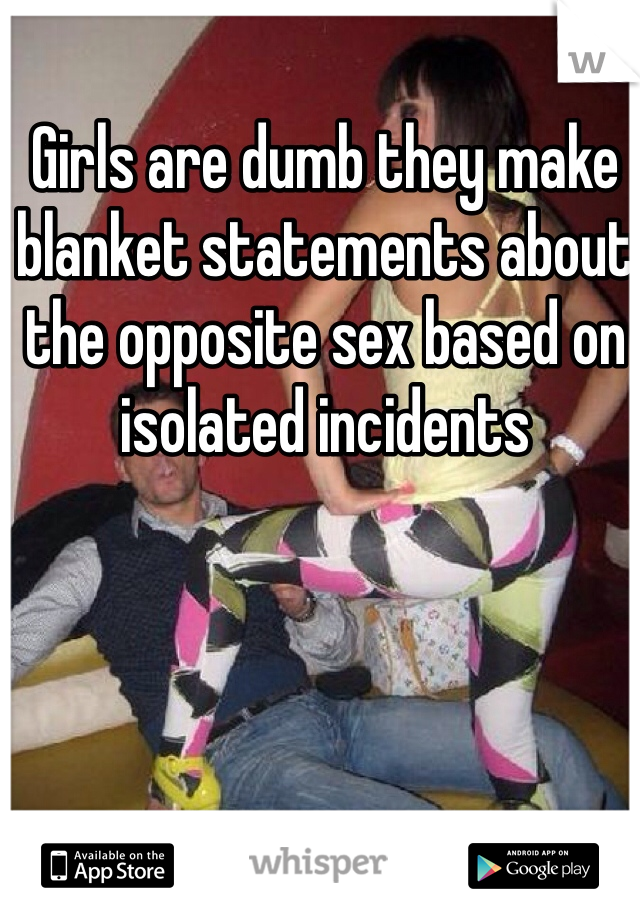 Girls are dumb they make blanket statements about the opposite sex based on isolated incidents 
