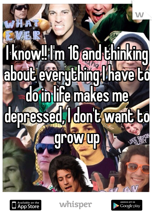 I know!! I'm 16 and thinking about everything I have to do in life makes me depressed, I don't want to grow up