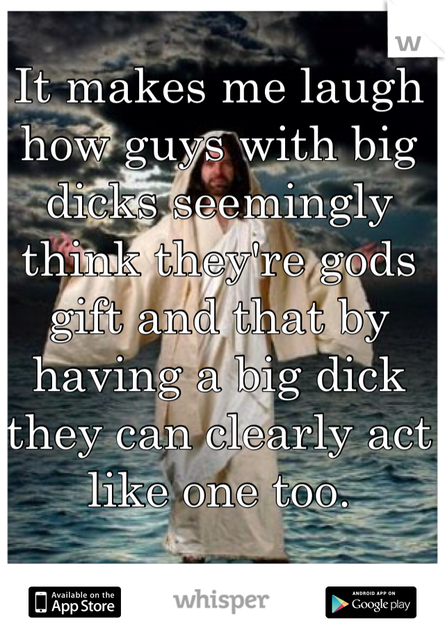 It makes me laugh how guys with big dicks seemingly think they're gods gift and that by having a big dick they can clearly act like one too.