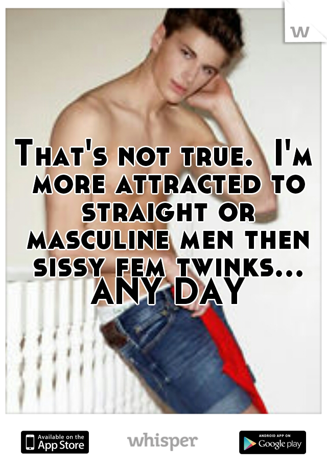 That's not true.  I'm more attracted to straight or masculine men then sissy fem twinks... ANY DAY