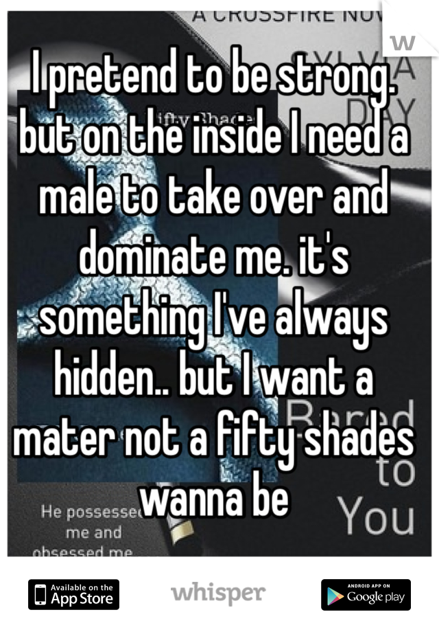 I pretend to be strong. but on the inside I need a male to take over and dominate me. it's something I've always hidden.. but I want a mater not a fifty shades wanna be