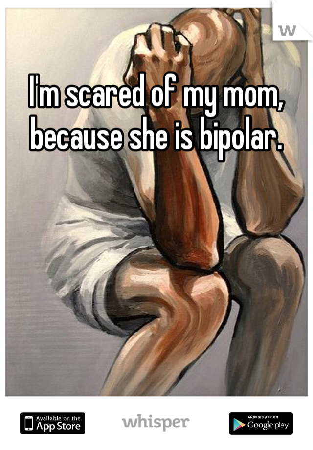 I'm scared of my mom, because she is bipolar. 