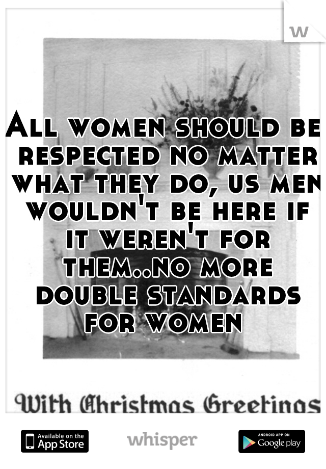 All women should be respected no matter what they do, us men wouldn't be here if it weren't for them..no more double standards for women 
