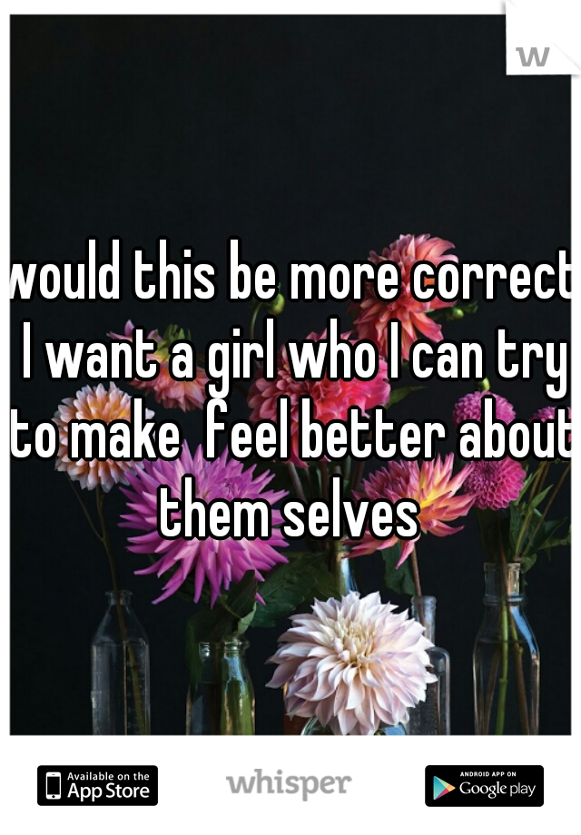 would this be more correct I want a girl who I can try to make  feel better about them selves 