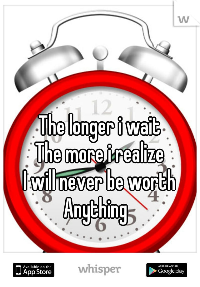The longer i wait
The more i realize
I will never be worth
Anything  