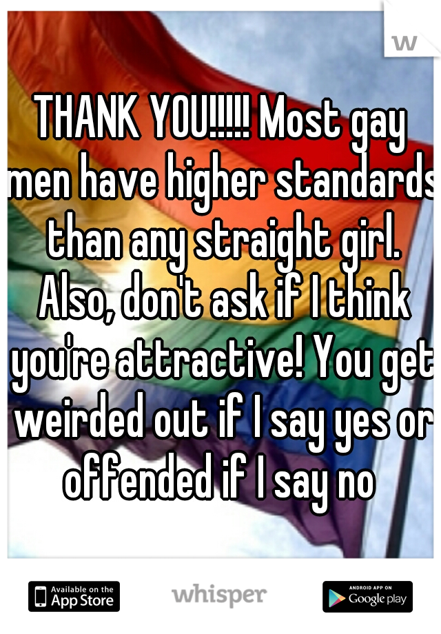THANK YOU!!!!! Most gay men have higher standards than any straight girl. Also, don't ask if I think you're attractive! You get weirded out if I say yes or offended if I say no 