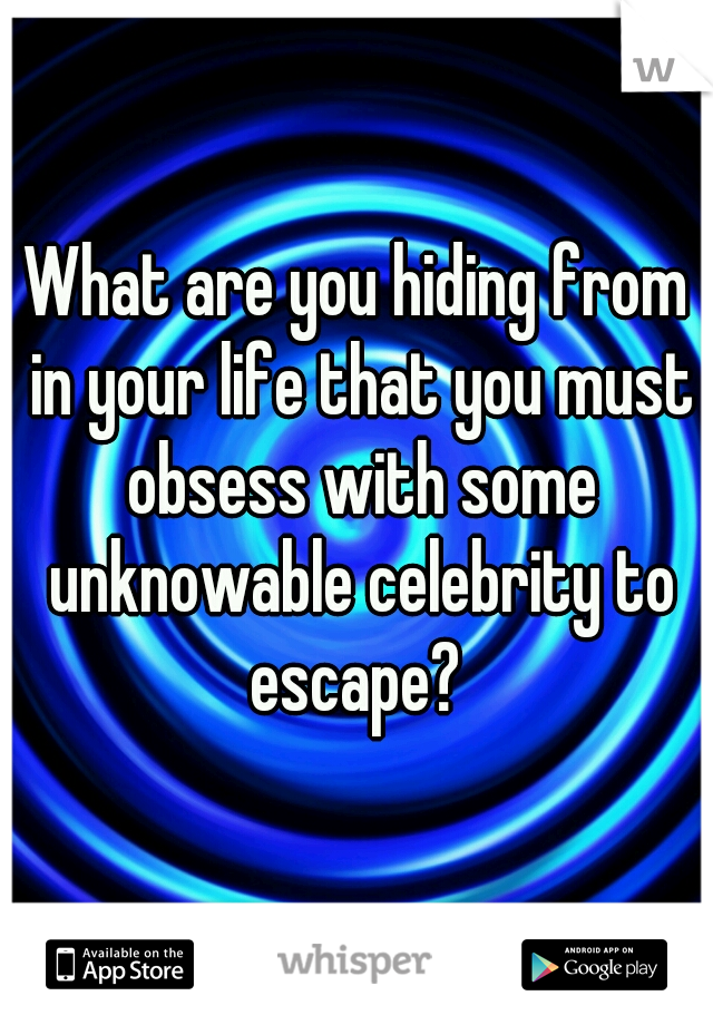 What are you hiding from in your life that you must obsess with some unknowable celebrity to escape? 
