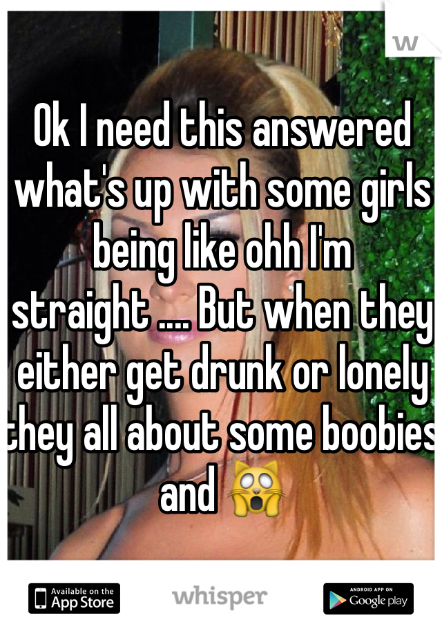 Ok I need this answered what's up with some girls being like ohh I'm straight .... But when they either get drunk or lonely they all about some boobies and 🙀 
