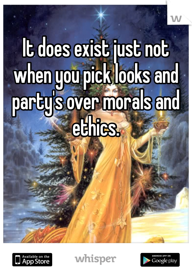 It does exist just not when you pick looks and party's over morals and ethics. 