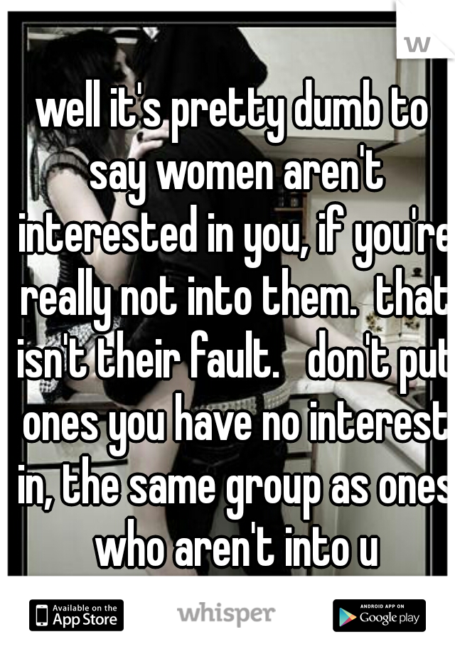 well it's pretty dumb to say women aren't interested in you, if you're really not into them.  that isn't their fault.   don't put ones you have no interest in, the same group as ones who aren't into u