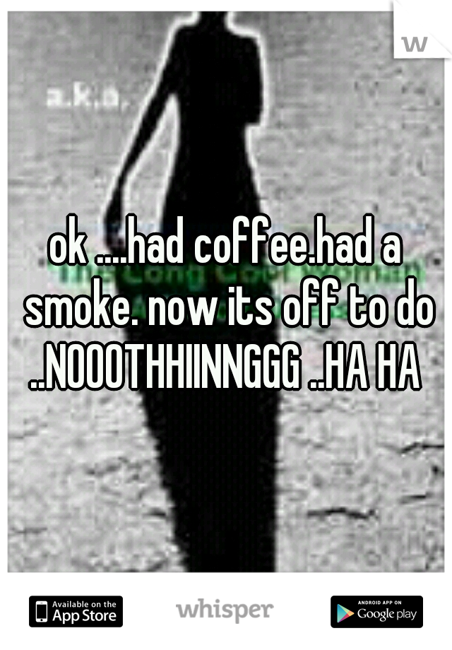 ok ....had coffee.had a smoke. now its off to do ..NOOOTHHIINNGGG ..HA HA 
