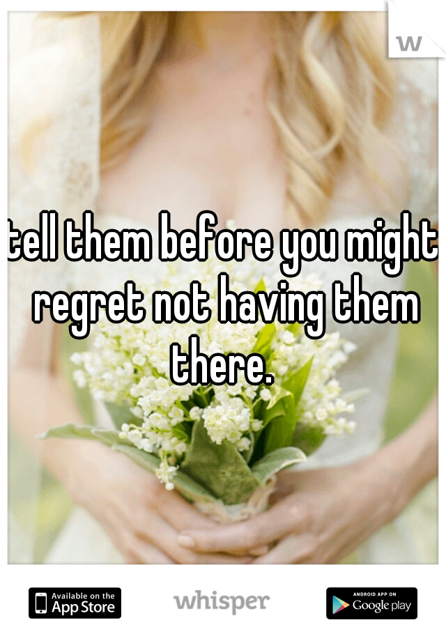 tell them before you might regret not having them there. 