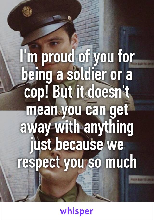 I'm proud of you for being a soldier or a cop! But it doesn't mean you can get away with anything just because we respect you so much