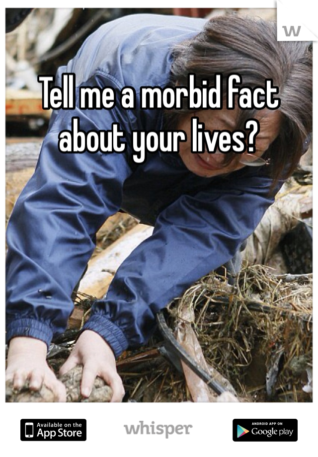 Tell me a morbid fact about your lives?