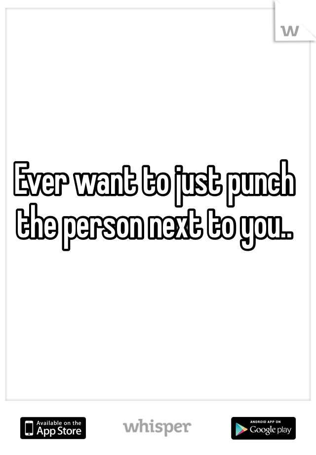 Ever want to just punch the person next to you..
