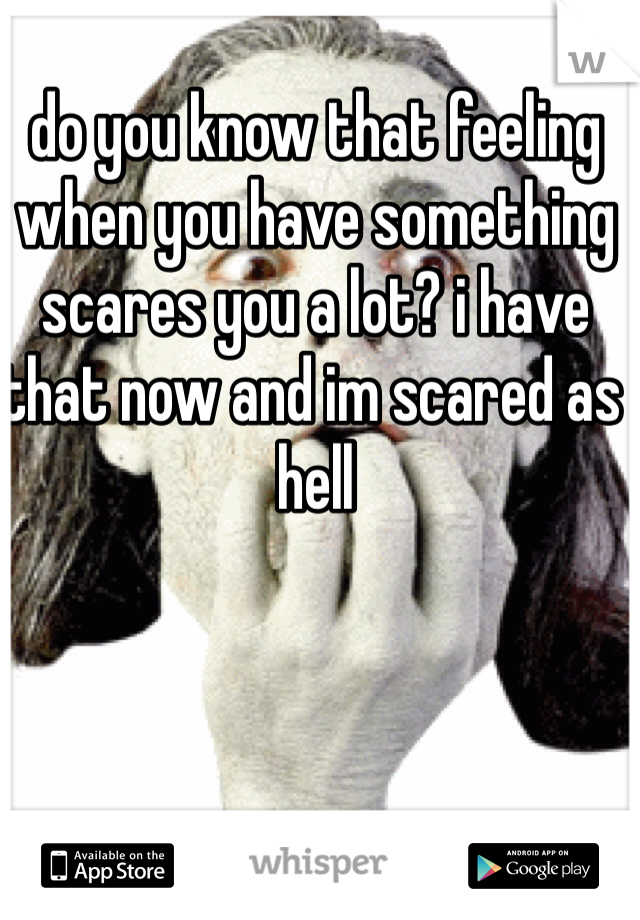 do you know that feeling when you have something scares you a lot? i have that now and im scared as hell