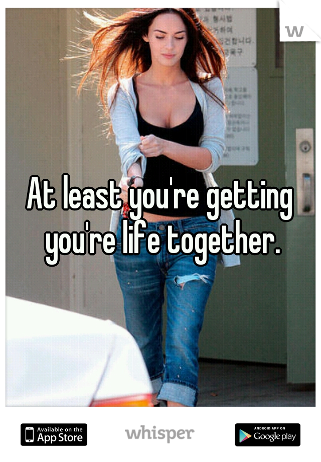 At least you're getting you're life together.