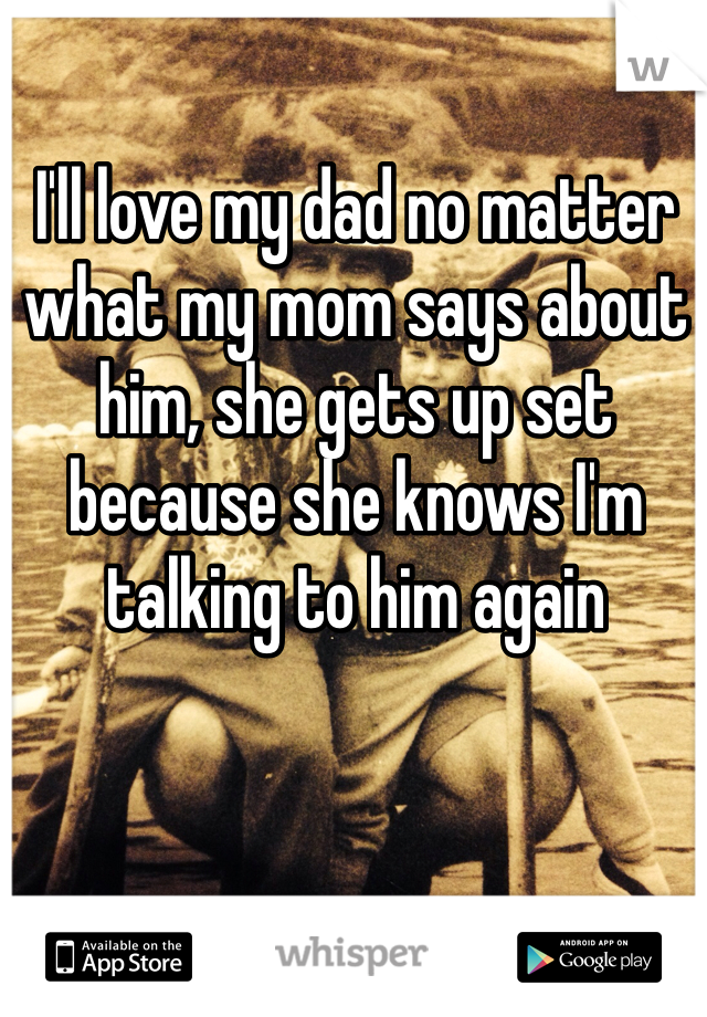 I'll love my dad no matter what my mom says about him, she gets up set because she knows I'm talking to him again
