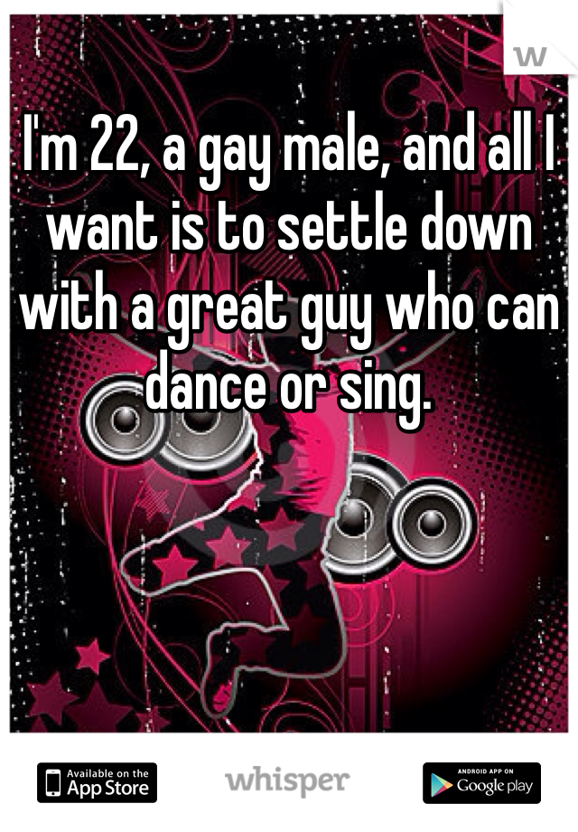 I'm 22, a gay male, and all I want is to settle down with a great guy who can dance or sing.