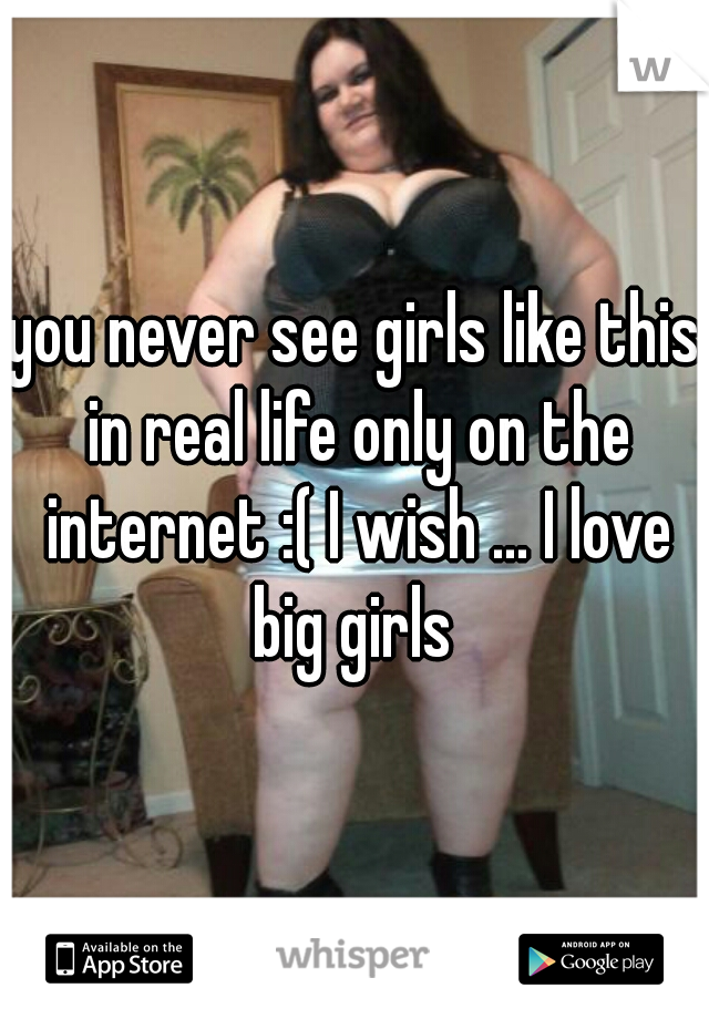 you never see girls like this in real life only on the internet :( I wish ... I love big girls 