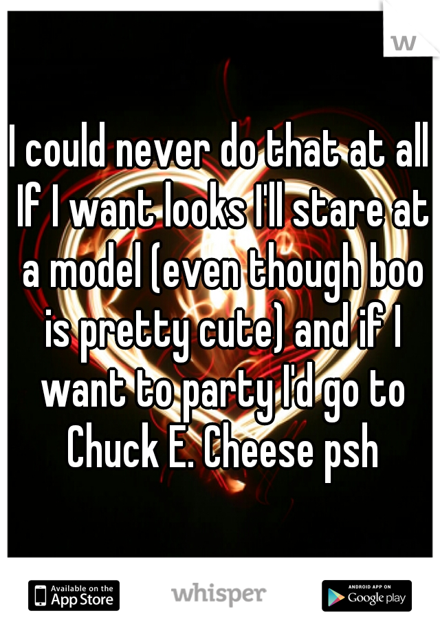 I could never do that at all If I want looks I'll stare at a model (even though boo is pretty cute) and if I want to party I'd go to Chuck E. Cheese psh
