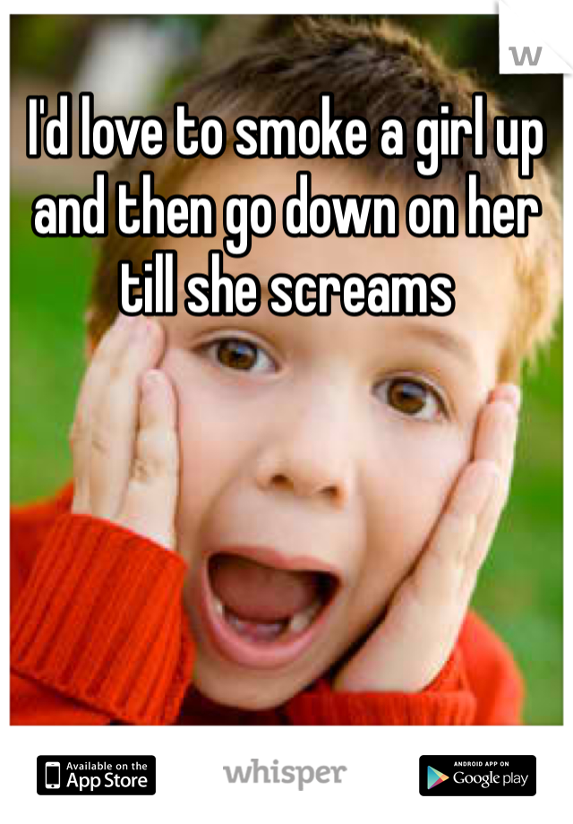 I'd love to smoke a girl up and then go down on her till she screams