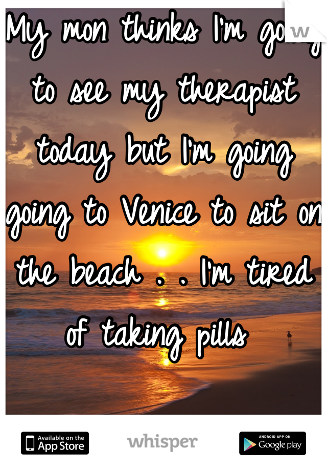 My mon thinks I'm going to see my therapist today but I'm going going to Venice to sit on the beach . . I'm tired of taking pills 
