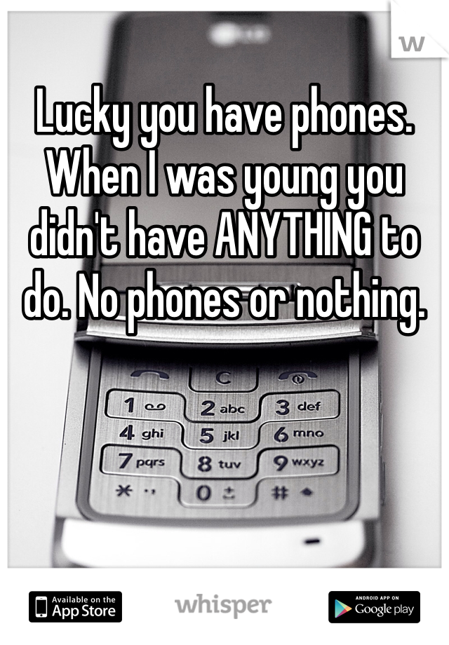 Lucky you have phones. When I was young you didn't have ANYTHING to do. No phones or nothing. 