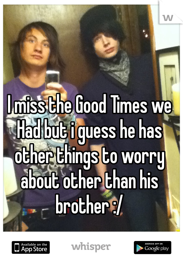 I miss the Good Times we Had but i guess he has other things to worry about other than his brother :/