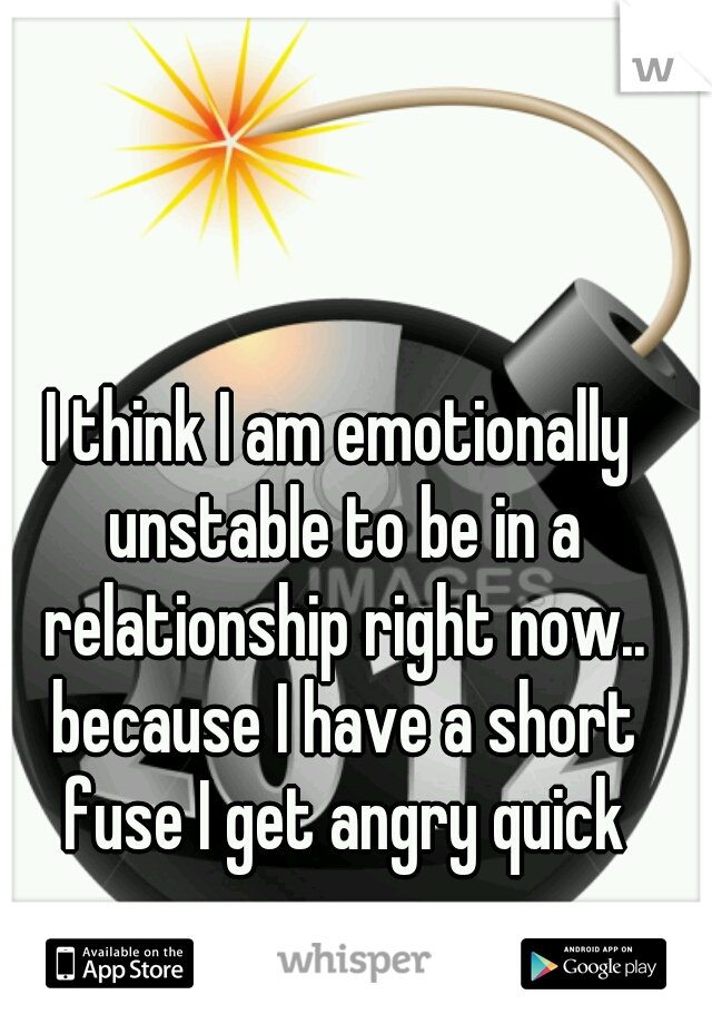 I think I am emotionally unstable to be in a relationship right now.. because I have a short fuse I get angry quick