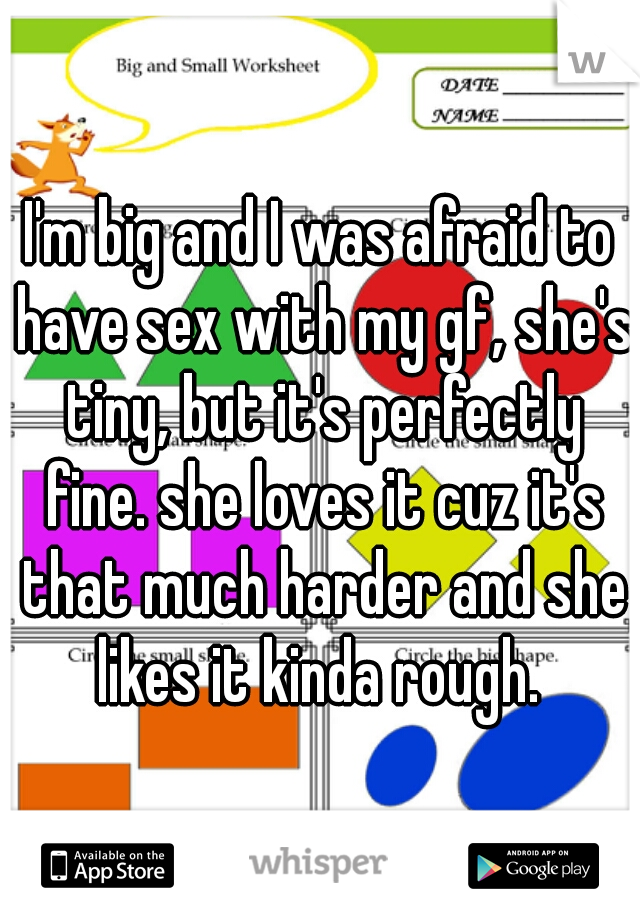 I'm big and I was afraid to have sex with my gf, she's tiny, but it's perfectly fine. she loves it cuz it's that much harder and she likes it kinda rough. 